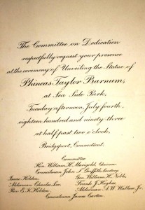 invitation monument A monument of P.T. Barnum was erected in Sea Side Park in Bridgeport, Conn. You can see the monument in the postcard image above. This engraved invitation was sent to guests to witness the official unveiling of the statue on July 4, 1893 two years after his death. Value is $25-$30.